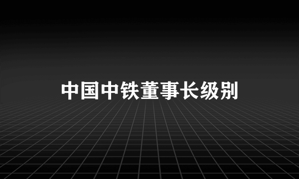 中国中铁董事长级别