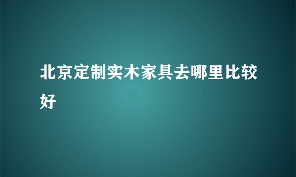 北京定制实木家具去哪里比较好