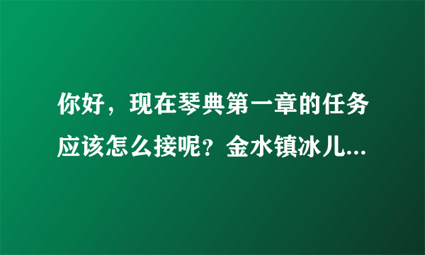 你好，现在琴典第一章的任务应该怎么接呢？金水镇冰儿的位置换了而且也接不到任务