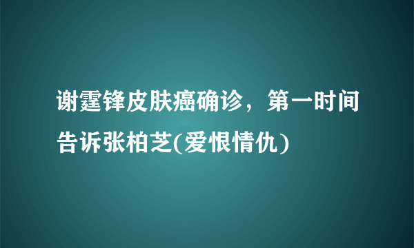 谢霆锋皮肤癌确诊，第一时间告诉张柏芝(爱恨情仇) 