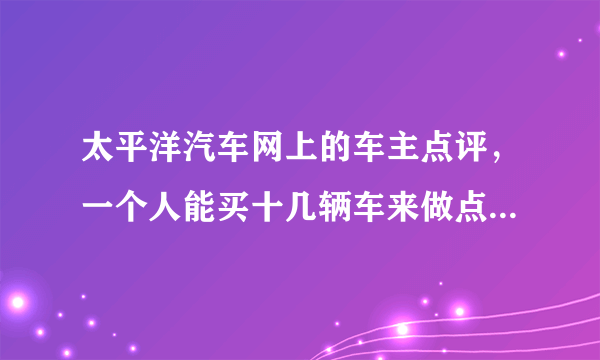 太平洋汽车网上的车主点评，一个人能买十几辆车来做点评？太尼玛坑人了吧？是不是大都是水军呢？