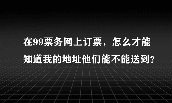 在99票务网上订票，怎么才能知道我的地址他们能不能送到？