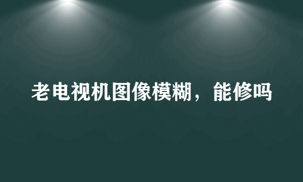 老电视机图像模糊，能修吗