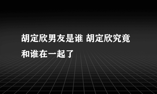 胡定欣男友是谁 胡定欣究竟和谁在一起了