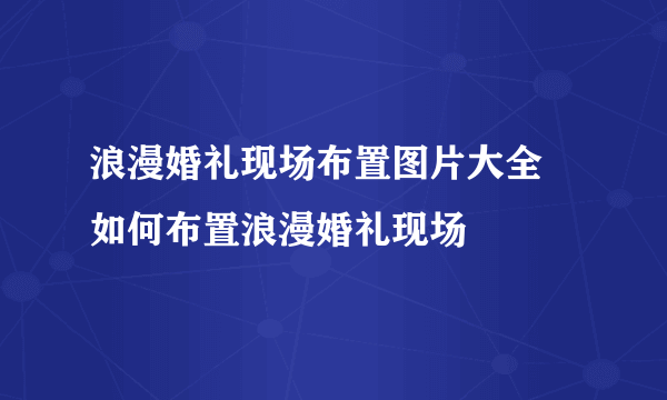 浪漫婚礼现场布置图片大全  如何布置浪漫婚礼现场