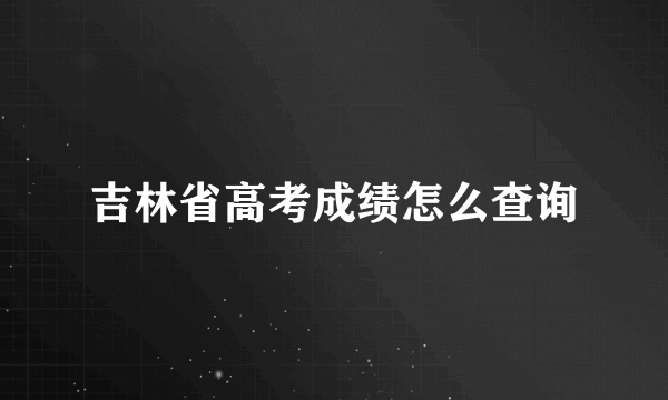 吉林省高考成绩怎么查询