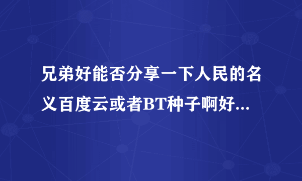 兄弟好能否分享一下人民的名义百度云或者BT种子啊好多都屏蔽了最好是小格式一点的谢谢了