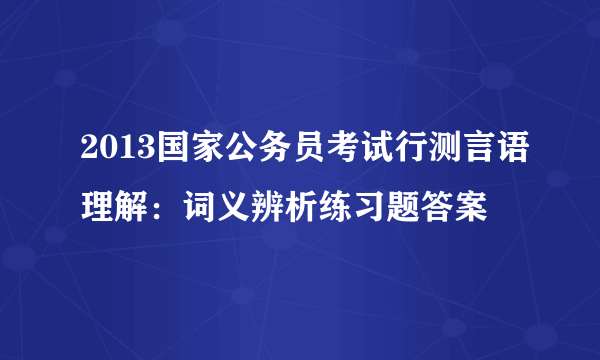 2013国家公务员考试行测言语理解：词义辨析练习题答案