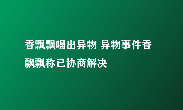 香飘飘喝出异物 异物事件香飘飘称已协商解决