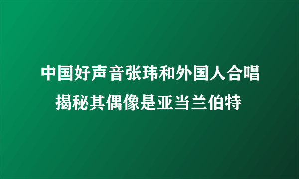 中国好声音张玮和外国人合唱   揭秘其偶像是亚当兰伯特