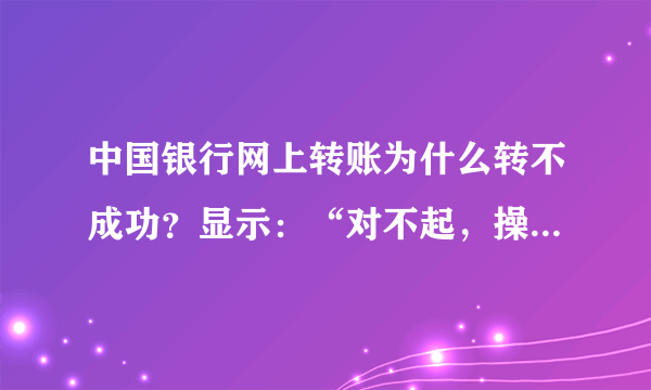 中国银行网上转账为什么转不成功？显示：“对不起，操作未成功！CFIB.MR4Q”，是怎么回事呢?