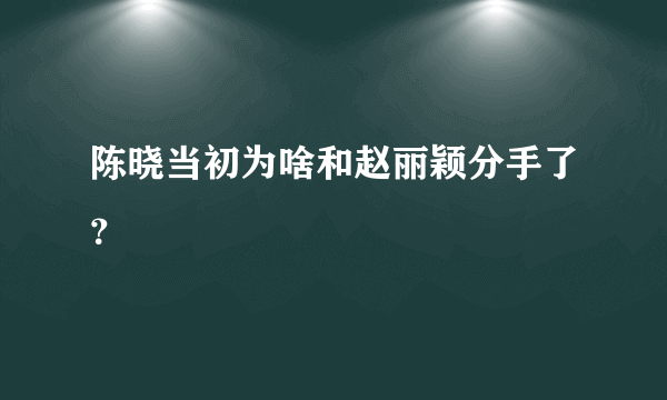 陈晓当初为啥和赵丽颖分手了？