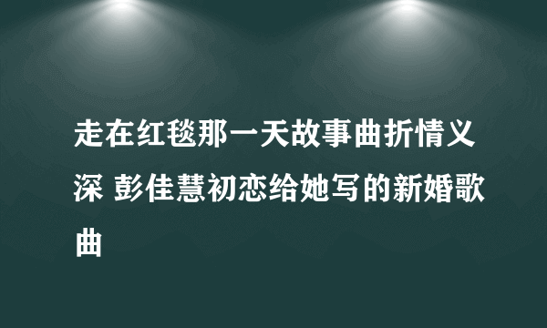 走在红毯那一天故事曲折情义深 彭佳慧初恋给她写的新婚歌曲