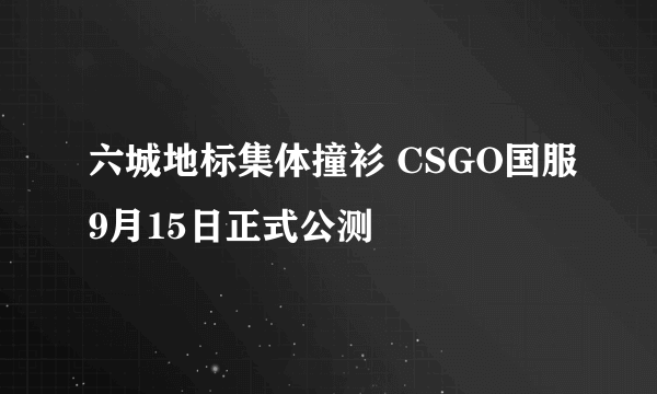 六城地标集体撞衫 CSGO国服9月15日正式公测