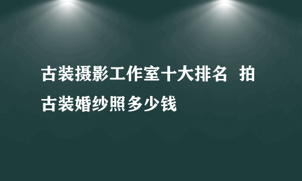 古装摄影工作室十大排名  拍古装婚纱照多少钱