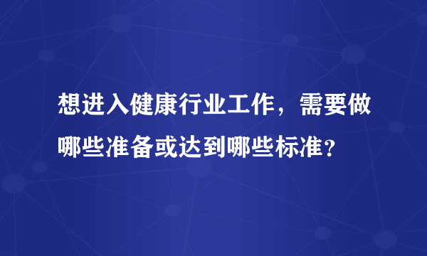 想进入健康行业工作，需要做哪些准备或达到哪些标准？