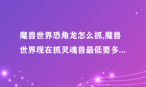 魔兽世界恐角龙怎么抓,魔兽世界现在抓灵魂兽最低要多少级，在哪抓