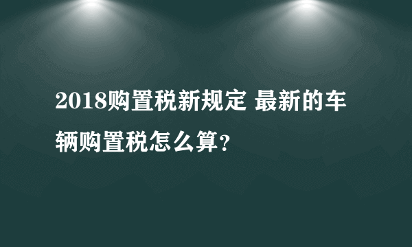 2018购置税新规定 最新的车辆购置税怎么算？