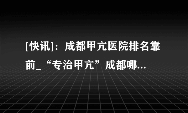 [快讯]：成都甲亢医院排名靠前_“专治甲亢”成都哪家医院看甲亢好