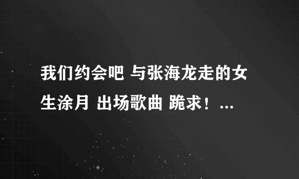 我们约会吧 与张海龙走的女生涂月 出场歌曲 跪求！！！！！超喜欢！！！！