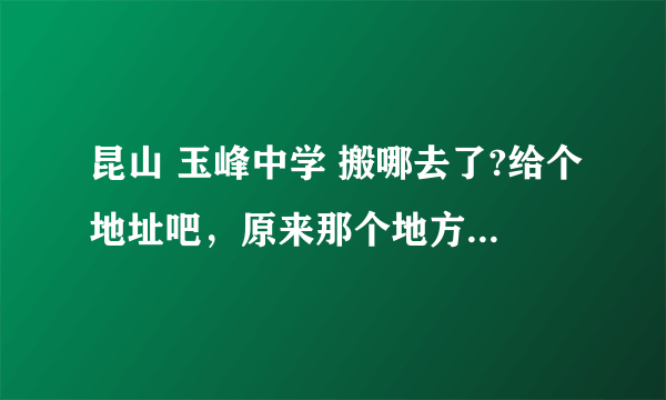 昆山 玉峰中学 搬哪去了?给个地址吧，原来那个地方现在好像只有小学了