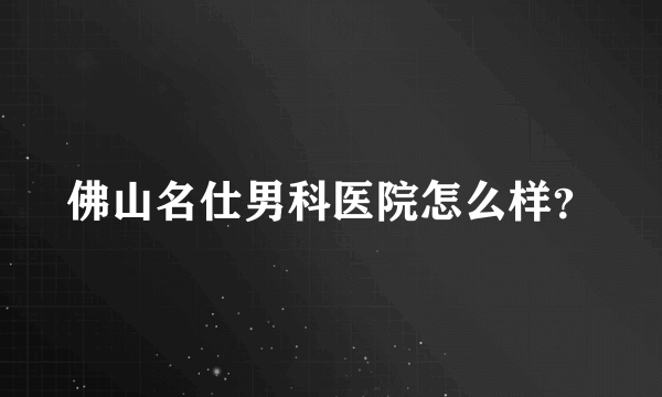 佛山名仕男科医院怎么样？