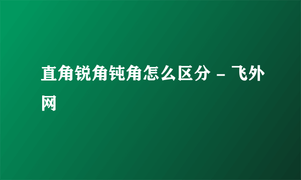 直角锐角钝角怎么区分 - 飞外网