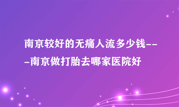 南京较好的无痛人流多少钱---南京做打胎去哪家医院好