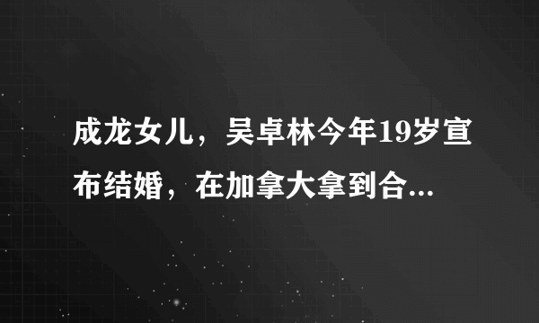 成龙女儿，吴卓林今年19岁宣布结婚，在加拿大拿到合法结婚证书