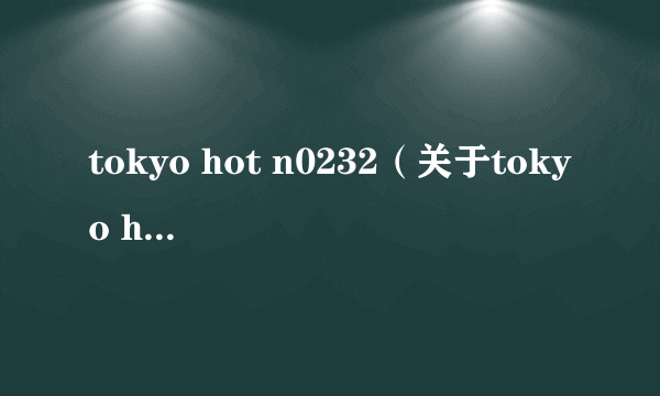 tokyo hot n0232（关于tokyo hot n0232的介绍）