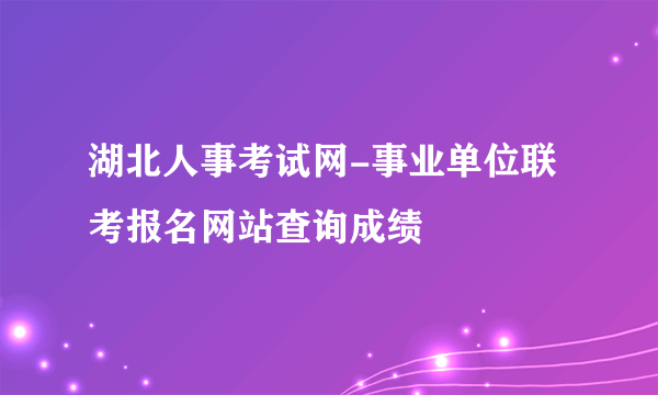 湖北人事考试网-事业单位联考报名网站查询成绩