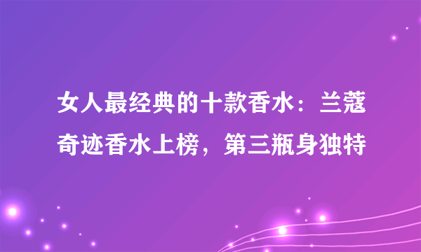 女人最经典的十款香水：兰蔻奇迹香水上榜，第三瓶身独特