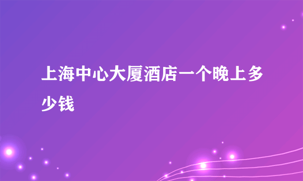 上海中心大厦酒店一个晚上多少钱