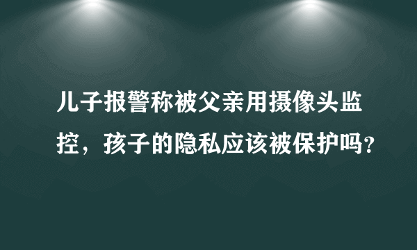 儿子报警称被父亲用摄像头监控，孩子的隐私应该被保护吗？