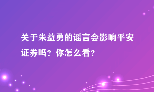 关于朱益勇的谣言会影响平安证券吗？你怎么看？