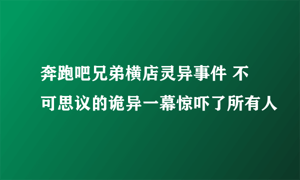 奔跑吧兄弟横店灵异事件 不可思议的诡异一幕惊吓了所有人