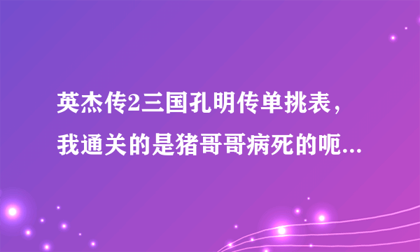 英杰传2三国孔明传单挑表，我通关的是猪哥哥病死的呃…我把赵云猪哥都1000血 255的攻防智 - - 求其他剧情