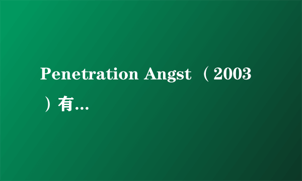 Penetration Angst （2003）有谁给一下这个的有效的链接啊！！！