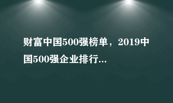 财富中国500强榜单，2019中国500强企业排行榜(完整榜单)