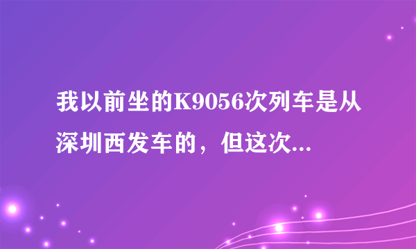 我以前坐的K9056次列车是从深圳西发车的，但这次买的同车次的票，票上说是深圳站，请问深圳站是不是深圳西