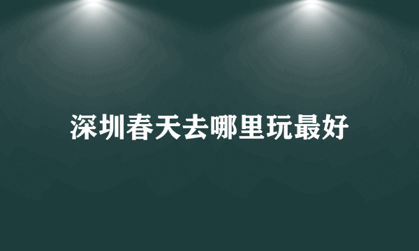 深圳春天去哪里玩最好