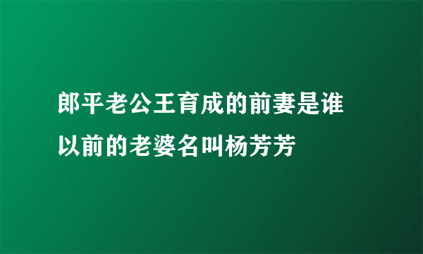 郎平老公王育成的前妻是谁 以前的老婆名叫杨芳芳