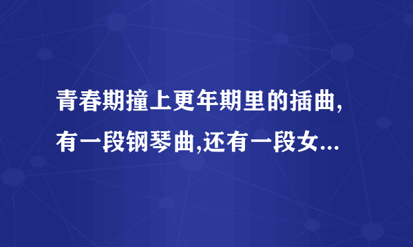 青春期撞上更年期里的插曲,有一段钢琴曲,还有一段女的哼唱的,谁知道都是叫什么,谢