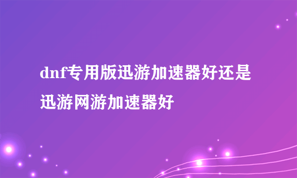 dnf专用版迅游加速器好还是迅游网游加速器好