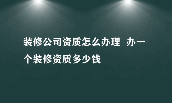 装修公司资质怎么办理  办一个装修资质多少钱