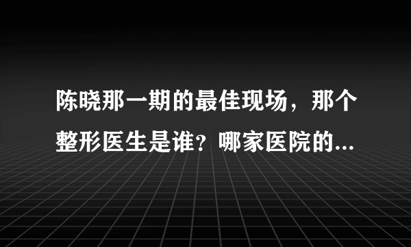 陈晓那一期的最佳现场，那个整形医生是谁？哪家医院的？我很想知道呢