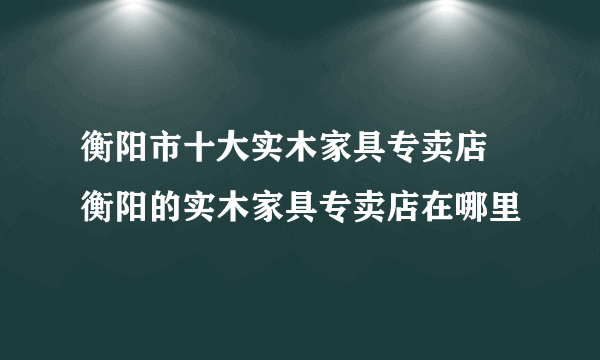 衡阳市十大实木家具专卖店 衡阳的实木家具专卖店在哪里