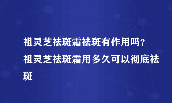 祖灵芝祛斑霜祛斑有作用吗？祖灵芝祛斑霜用多久可以彻底祛斑