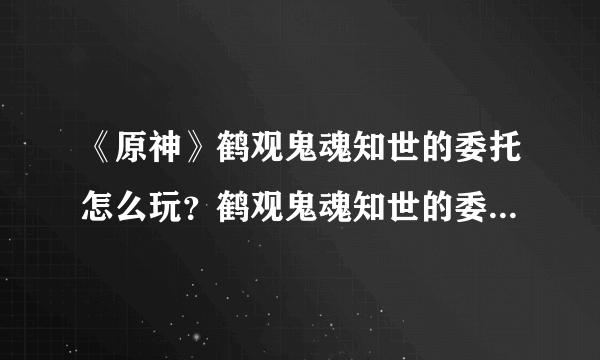 《原神》鹤观鬼魂知世的委托怎么玩？鹤观鬼魂知世的委托玩法一览