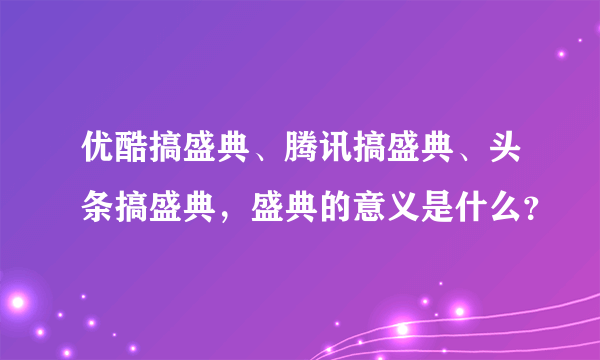 优酷搞盛典、腾讯搞盛典、头条搞盛典，盛典的意义是什么？